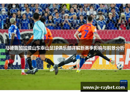马德鲁加加盟山东泰山足球俱乐部详解新赛季影响与前景分析