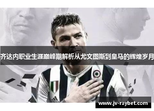 齐达内职业生涯巅峰期解析从尤文图斯到皇马的辉煌岁月