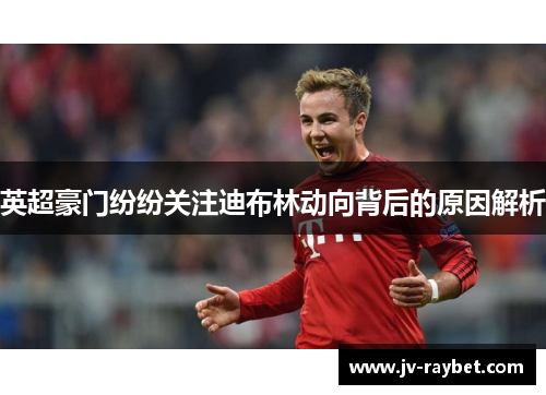 英超豪门纷纷关注迪布林动向背后的原因解析