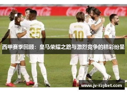 西甲赛季回顾：皇马荣耀之路与激烈竞争的精彩纷呈