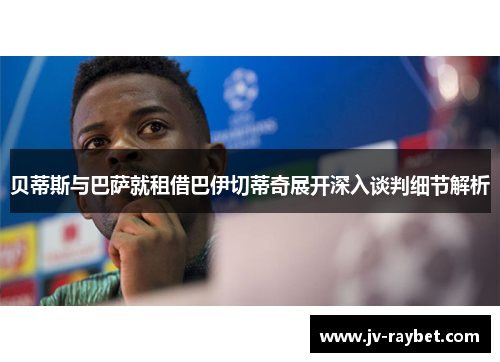 贝蒂斯与巴萨就租借巴伊切蒂奇展开深入谈判细节解析