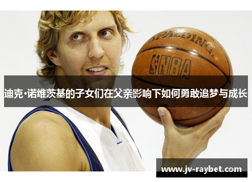 迪克·诺维茨基的子女们在父亲影响下如何勇敢追梦与成长